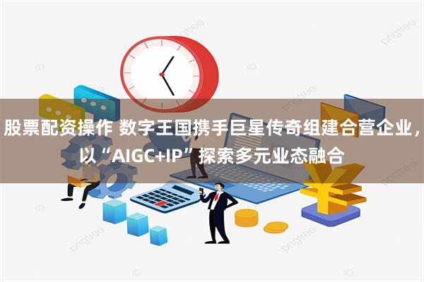 股票配资操作 数字王国携手巨星传奇组建合营企业，以“AIGC+IP”探索多元业态融合