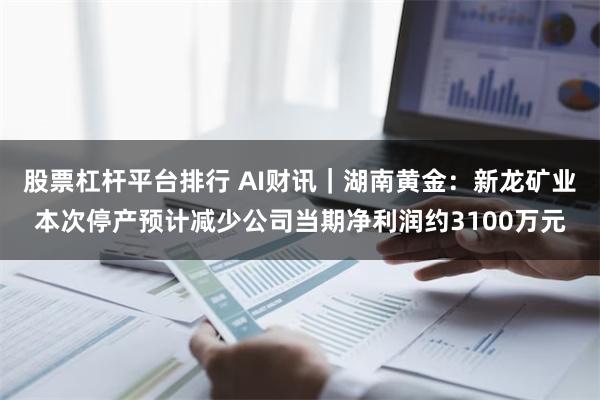 股票杠杆平台排行 AI财讯｜湖南黄金：新龙矿业本次停产预