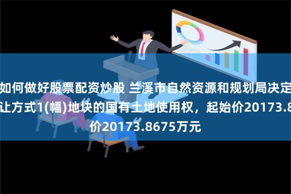 如何做好股票配资炒股 兰溪市自然资源和规划局决定以拍卖出让方式1(幅)地块的国有土地使用权，起始价20173.8675万元