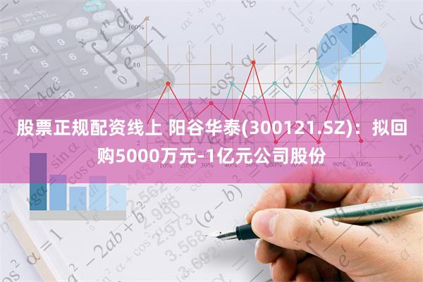 股票正规配资线上 阳谷华泰(300121.SZ)：拟回购5000万元-1亿元公司股份