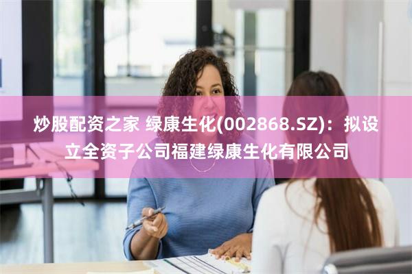 炒股配资之家 绿康生化(002868.SZ)：拟设立全资子公司福建绿康生化有限公司