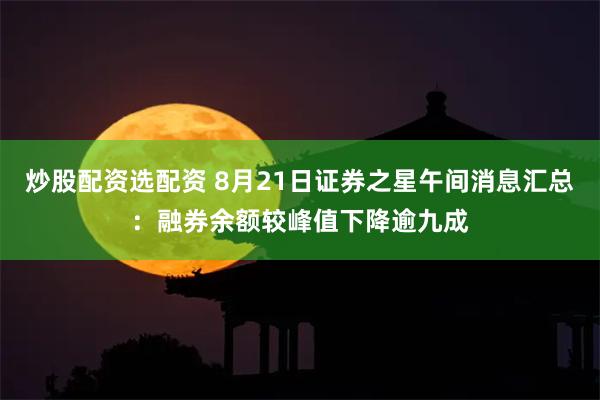 炒股配资选配资 8月21日证券之星午间消息汇总：融券余额较峰值下降逾九成