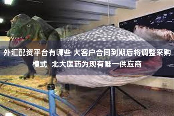 外汇配资平台有哪些 大客户合同到期后将调整采购模式  北大医药为现有唯一供应商