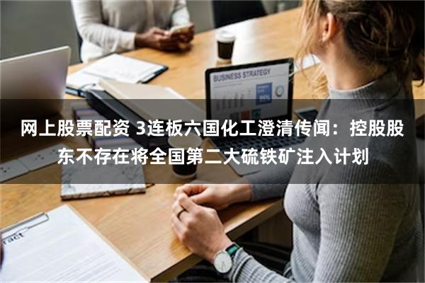 网上股票配资 3连板六国化工澄清传闻：控股股东不存在将全国第