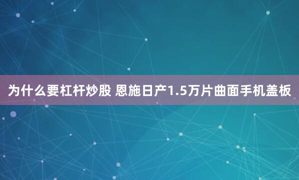 为什么要杠杆炒股 恩施日产1.5万片曲面手机盖板