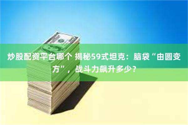 炒股配资平台哪个 揭秘59式坦克：脑袋“由圆变方”，战斗力飙升多少？