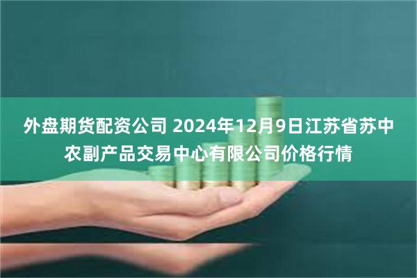 外盘期货配资公司 2024年12月9日江苏省苏中农副产品交易中心有限公司价格行情