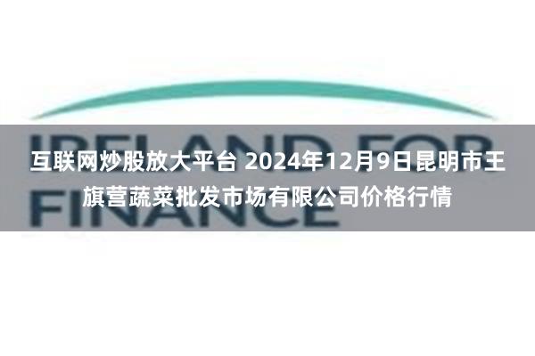 互联网炒股放大平台 2024年12月9日昆明市王旗营蔬菜批发市场有限公司价格行情