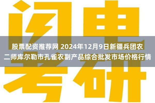 股票配资推荐网 2024年12月9日新疆兵团农二师库尔勒市孔雀农副产品综合批发市场价格行情