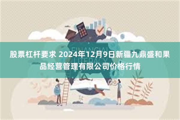 股票杠杆要求 2024年12月9日新疆九鼎盛和果品经营管理有限公司价格行情