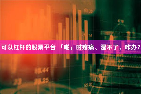 可以杠杆的股票平台 「啪」时疼痛、湿不了，咋办？