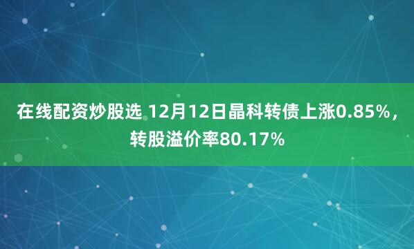 在线配资炒股选 12月12日晶科转债上涨0.85%，转股溢价率80.17%