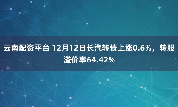 云南配资平台 12月12日长汽转债上涨0.6%，转股溢价率64.42%