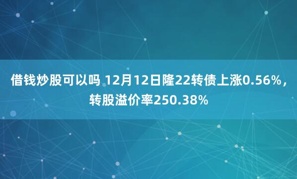 借钱炒股可以吗 12月12日隆22转债上涨0.56%，转股溢价率250.38%