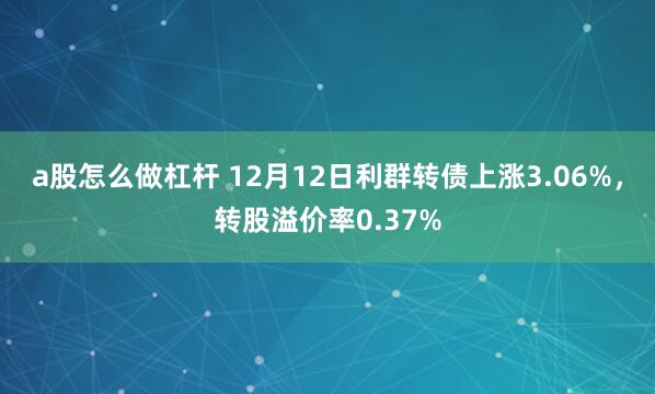 a股怎么做杠杆 12月12日利群转债上涨3.06%，转股溢价率0.37%