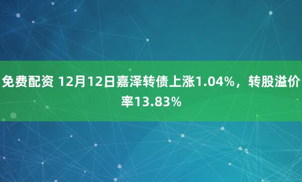 免费配资 12月12日嘉泽转债上涨1.04%，转股溢价率13.83%