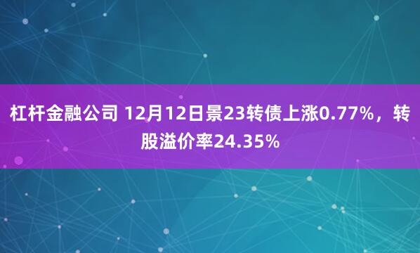 杠杆金融公司 12月12日景23转债上涨0.77%，转股溢价率24.35%