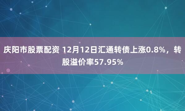 庆阳市股票配资 12月12日汇通转债上涨0.8%，转股溢价率57.95%