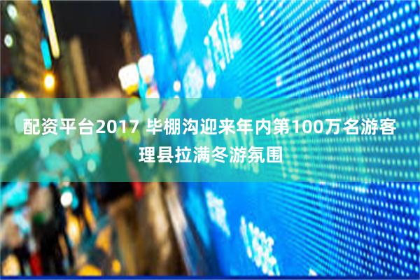 配资平台2017 毕棚沟迎来年内第100万名游客理县拉满冬游氛围