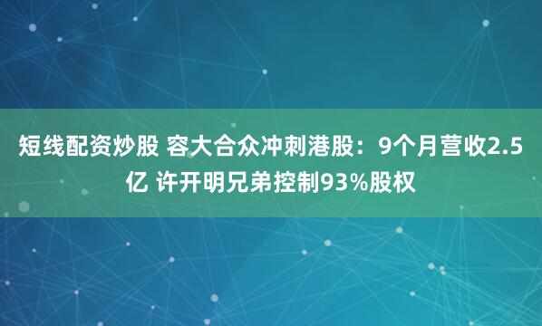 短线配资炒股 容大合众冲刺港股：9个月营收2.5亿 许开明兄弟控制93%股权