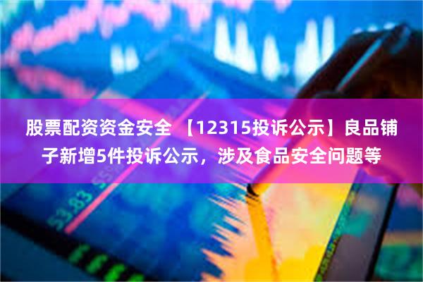 股票配资资金安全 【12315投诉公示】良品铺子新增5件投诉公示，涉及食品安全问题等