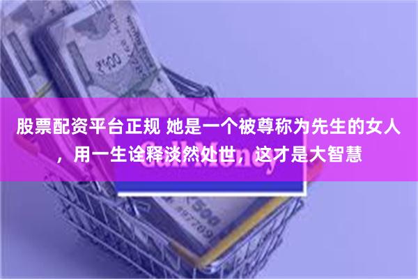 股票配资平台正规 她是一个被尊称为先生的女人，用一生诠释淡然处世，这才是大智慧