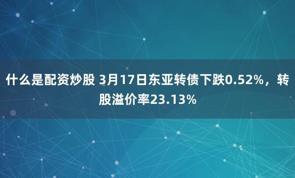 什么是配资炒股 3月17日东亚转债下跌0.52%，转股溢价率23.13%