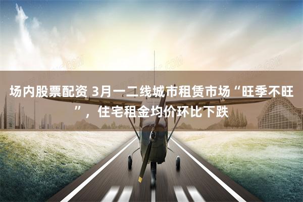 场内股票配资 3月一二线城市租赁市场“旺季不旺”，住宅租金均价环比下跌